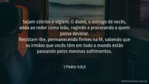 Sejam sóbrios e vigiem. O diabo, o inimigo de vocês, anda ao redor como leão, rugindo e procurando a quem possa devorar. Resistam-lhe, permanecendo firmes na fé, sabendo que os irmãos que vocês têm em todo o mundo estão passando pelos mesmos sofrimentos. 1 Pedro 5:8,9