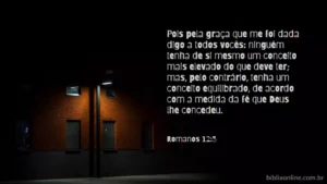 Pois pela graça que me foi dada digo a todos vocês: ninguém tenha de si mesmo um conceito mais elevado do que deve ter; mas, pelo contrário, tenha um conceito equilibrado, de acordo com a medida da fé que Deus lhe concedeu. Romanos 12:3
