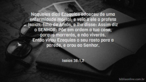 Naqueles dias Ezequias adoeceu de uma enfermidade mortal; e veio a ele o profeta Isaías, filho de Amós, e lhe disse: Assim diz o SENHOR: Põe em ordem a tua casa, porque morrerás, e não viverás. Então virou Ezequias o seu rosto para a parede, e orou ao Senhor. Isaías 38:1,2