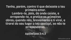 Tenho, porém, contra ti que deixaste o teu primeiro amor. Lembra-te, pois, de onde caíste, e arrepende-te, e pratica as primeiras obras; quando não, brevemente a ti virei, e tirarei do seu lugar o teu castiçal, se não te arrependeres. Apocalipse 2:4,5