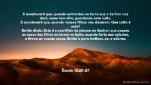 Quando entrarem na terra que o Senhor prometeu lhes dar, celebrem essa cerimônia. Quando os seus filhos lhes perguntarem: ‘O que significa esta cerimônia? ’, respondam-lhes: É o sacrifício da Páscoa ao Senhor, que passou sobre as casas dos israelitas no Egito e poupou nossas casas quando matou os egípcios". Então o povo curvou-se em adoração. Êxodo 12:25-27