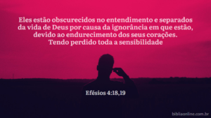 Os seus entendimentos estão obscurecidos; a sua ignorância das coisas espirituais e a sua insensibilidade à voz divina os afastou da vida de Deus. Tendo feito calar a voz das suas consciências, entregaram-se a tudo o que é imoralidade, procurando, com avidez, satisfazer os seus desejos corruptos. Efésios 4:18,19