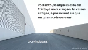 Portanto, se alguém está em Cristo, é nova criação. As coisas antigas já passaram; eis que surgiram coisas novas! 2 Coríntios 5:17