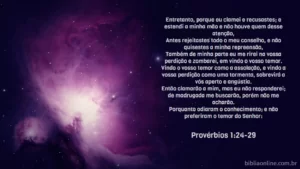 Entretanto, porque eu clamei e recusastes; e estendi a minha mão e não houve quem desse atenção, Antes rejeitastes todo o meu conselho, e não quisestes a minha repreensão, Também de minha parte eu me rirei na vossa perdição e zombarei, em vindo o vosso temor. Vindo o vosso temor como a assolação, e vindo a vossa perdição como uma tormenta, sobrevirá a vós aperto e angústia. Então clamarão a mim, mas eu não responderei; de madrugada me buscarão, porém não me acharão. Porquanto odiaram o conhecimento; e não preferiram o temor do Senhor: Provérbios 1:24-29