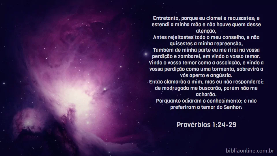 Entretanto, porque eu clamei e recusastes; e estendi a minha mão e não houve quem desse atenção, Antes rejeitastes todo o meu conselho, e não quisestes a minha repreensão, Também de minha parte eu me rirei na vossa perdição e zombarei, em vindo o vosso temor. Vindo o vosso temor como a assolação, e vindo a vossa perdição como uma tormenta, sobrevirá a vós aperto e angústia. Então clamarão a mim, mas eu não responderei; de madrugada me buscarão, porém não me acharão. Porquanto odiaram o conhecimento; e não preferiram o temor do Senhor: Provérbios 1:24-29