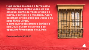 Hoje invoco os céus e a terra como testemunhas contra vocês, de que coloquei diante de vocês a vida e a morte, a bênção e a maldição. Agora escolham a vida, para que vocês e os seus filhos vivam, e para que vocês amem o Senhor, o seu Deus, ouçam a sua voz e se apeguem firmemente a ele Deuteronômio 30:19,20
